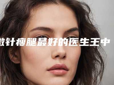 微针瘦腿最好的医生王中国:微针瘦腿医生top50榜单大分享