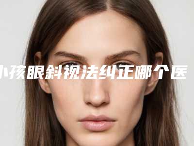 小孩眼斜视法纠正哪个医生好国内:小孩眼斜视法纠正医生前50佳参考