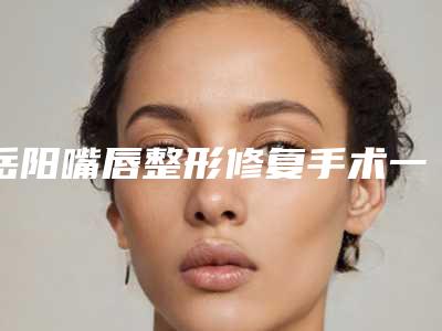 岳阳嘴唇整形修复手术一共需要多少钱