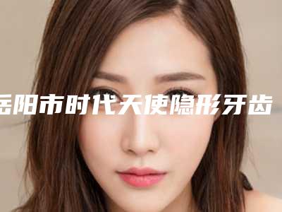 岳阳市时代天使隐形牙齿矫正价格(费用)清单新新版本出炉-岳阳市时代天使隐形牙齿矫正价格