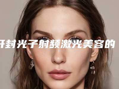 开封光子射频激光美容的价格大概要多少「开封光子射频激光美容术价格贵不贵呢」