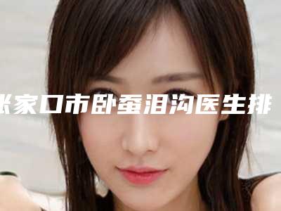 张家口市卧蚕泪沟医生排名前十佳强烈安利-张家口市卧蚕泪沟医生