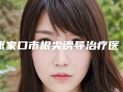 张家口市根尖诱导治疗医生上榜清单前10名-张家口市姜涛口腔医生