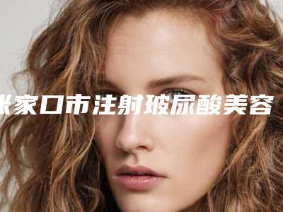 张家口市注射玻尿酸美容医院排行前十口碑技术盘点-张家口市注射玻尿酸美容整形医院