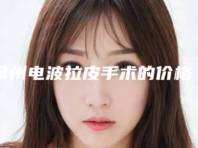常州电波拉皮手术的价格与哪些因素相关