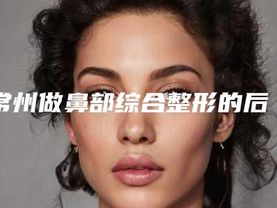 常州做鼻部综合整形的后遗症有哪些该如何处理