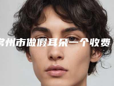 常州市做假耳朵一个收费明细2025_正规(做假耳朵一个均价为:53225元)