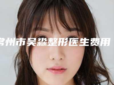 常州市吴淼整形医生费用表明细2025近期更新