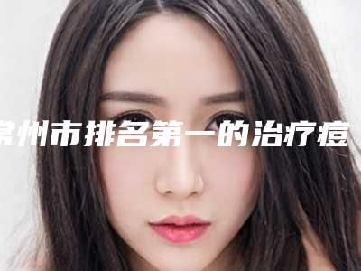 常州市排名第一的治疗痘痕医院(常州星范柏菲医疗美容门诊部私立医美口碑擅长不同~)
