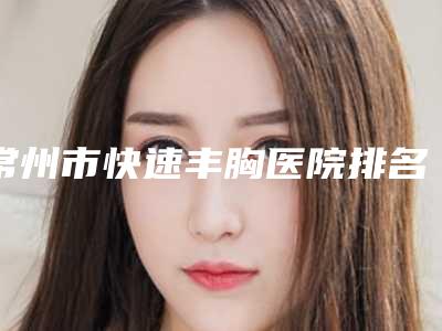 常州市快速丰胸医院排名榜十强权威点评(常州市快速丰胸整形医院)