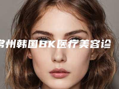 常州韩国BK医疗美容诊所价格(价目)表具体-王敏医生介绍