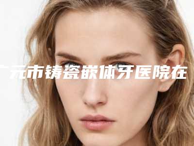 广元市铸瓷嵌体牙医院在榜名单top10权威详解(广元市铸瓷嵌体牙口腔医院再入围)