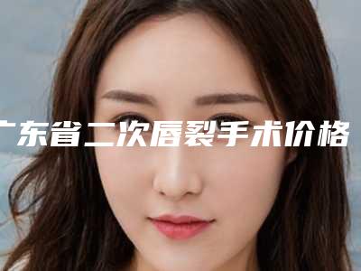 广东省二次唇裂手术价格价位表有名新版倾情巨献-广东省二次唇裂手术整形价格表
