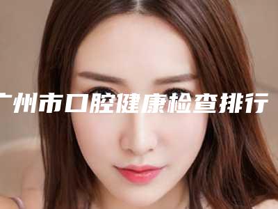 广州市口腔健康检查排行榜前10名标准更新-广州市口腔健康检查口腔医生