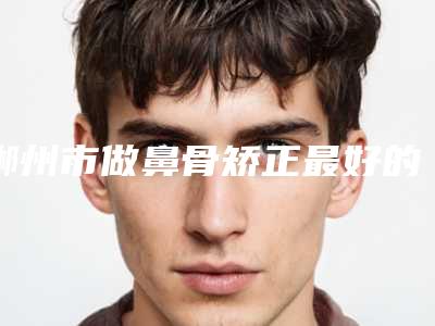郴州市做鼻骨矫正最好的整容医院是哪家(郴州市做鼻骨矫正医院排名前十位贴心推荐)