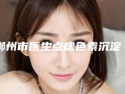 郴州市医生点痣色素沉淀去除医生-郴州市点痣色素沉淀去除专家TOP10强强榜榜单刷新