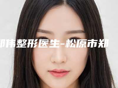 郑伟整形医生-松原市郑伟医生成年人耳朵畸形建议收藏的医生选择指南