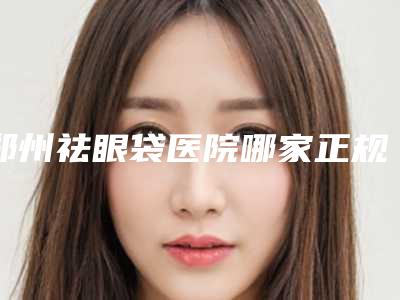 郑州祛眼袋医院哪家正规(郑州祛眼袋医院哪家正规好)