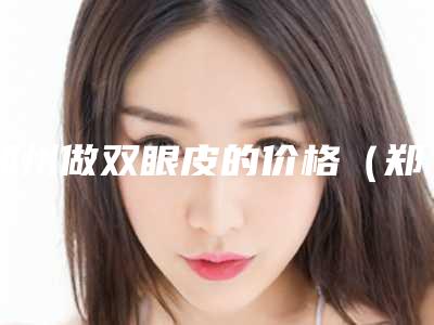 郑州做双眼皮的价格(郑州割双眼皮需要多少钱一次)