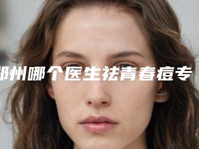郑州哪个医生祛青春痘专业