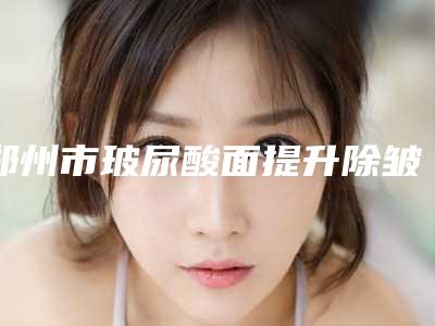 郑州市玻尿酸面提升除皱价格(价目)表揭秘-郑州市玻尿酸面提升除皱多少钱可以做