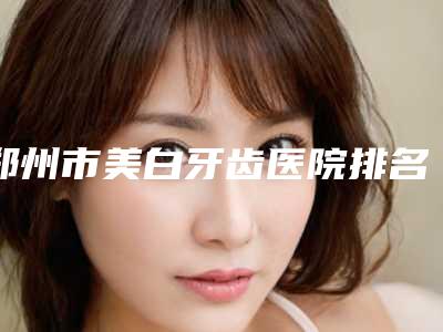 郑州市美白牙齿医院排名榜前十位权威名单盘点(郑州市美白牙齿口腔医院医美10强口碑擅长各不同)