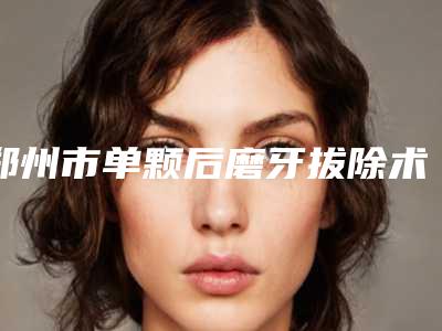 郑州市单颗后磨牙拔除术（非智齿）正规医生名单新鲜出炉-郑州市单颗后磨牙拔除术（非智齿）口腔医生