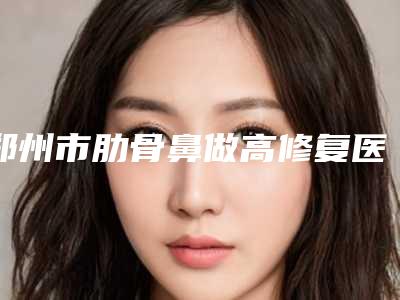 郑州市肋骨鼻做高修复医生排行榜前十知名医美盘点-孔宇整形医生正规医院_更专业