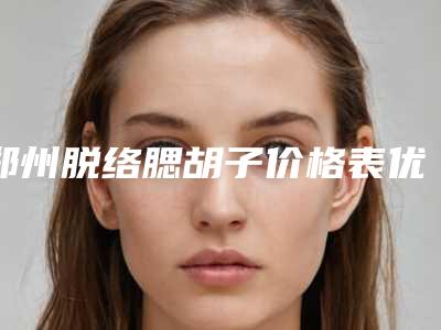 郑州脱络腮胡子价格表优惠在线预览-郑州脱络腮胡子整形医院