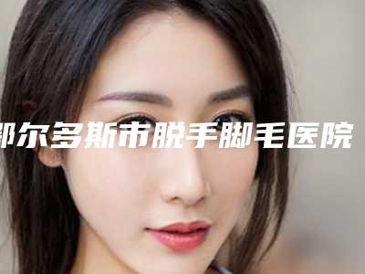 鄂尔多斯市脱手脚毛医院在榜清单前十名评选发布(鄂尔多斯市脱手脚毛整形医院)