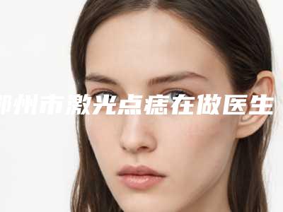 鄂州市激光点痣在做医生排名榜大咖揭秘-蒋磊医生比较有名