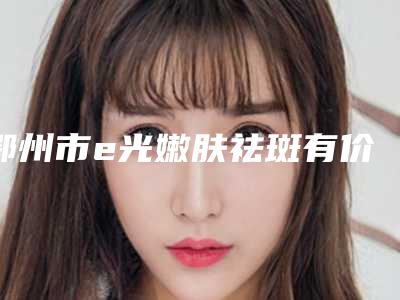 鄂州市e光嫩肤祛斑有价格表吗-鄂州市e光嫩肤祛斑手术费用一般是多少钱