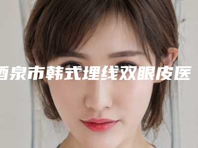 酒泉市韩式埋线双眼皮医院排名top10强靠谱吗(酒泉维尔丽激光医美门诊部价格如何往下看)