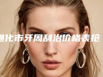 通化市牙周刮治价格表抢鲜详细-通化市牙周刮治价格
