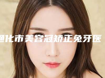 通化市美容冠矫正兔牙医生在榜名单top10强最新版本-通化市美容冠矫正兔牙口腔医生