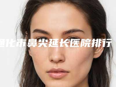 通化市鼻尖延长医院排行榜正规机构评测-排名靠前通化市整形医院