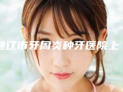 通辽市牙周炎种牙医院上榜清单重新更新(通辽薛氏口腔推荐理由详细了解)