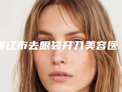 通辽市去眼袋开刀美容医院哪些靠谱-去眼袋开刀价格在多少左右