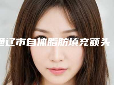通辽市自体脂肪填充额头价格表(费用)2025发布-通辽市自体脂肪填充额头价格行情