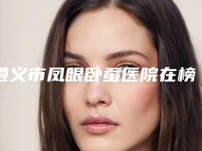 遵义市凤眼卧蚕医院在榜名单前十强有哪些呢(遵义市凤眼卧蚕整形医院)
