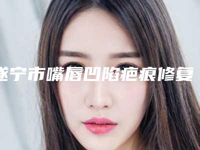 遂宁市嘴唇凹陷疤痕修复医生在榜清单技术对比-遂宁市罗碧强整形医生
