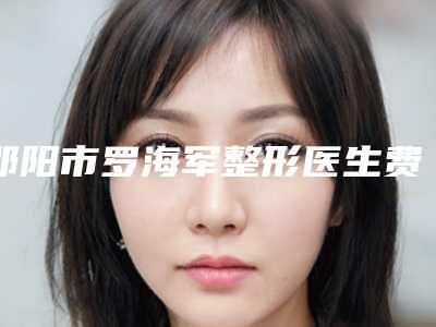 邵阳市罗海军整形医生费用表明细2025新版展示