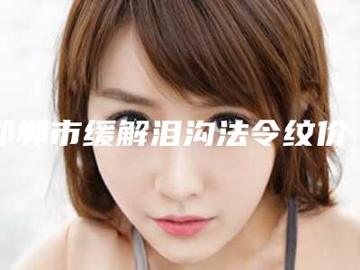 邯郸市缓解泪沟法令纹价格表(费用)全新大曝光-邯郸市缓解泪沟法令纹医院整形手术费用