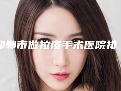 邯郸市做拉皮手术医院排名榜前十强盘点（邯郸市做拉皮手术整形医院）