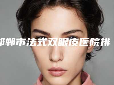 邯郸市法式双眼皮医院排行前十佳权威测评(邯郸市法式双眼皮整形医院)