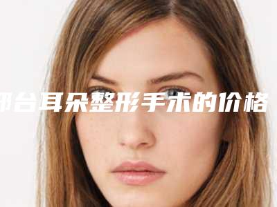 邢台耳朵整形手术的价格情况「邢台耳朵整形手术费用需要多少呢」