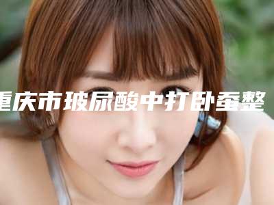 重庆市玻尿酸中打卧蚕整形医院(重庆美仑美奂整形美容门诊部口碑突出入选)