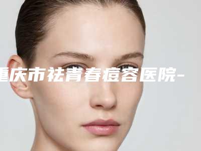 重庆市祛青春痘容医院-重庆市祛青春痘医院排名榜前五深受信赖