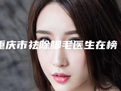 重庆市祛除脚毛医生在榜名单综合实力前十位全新曝光-林文韬医生收费贵吗