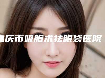 重庆市吸脂术祛眼袋医院在榜清单十强热评名单展示-重庆市吸脂术祛眼袋整形医院